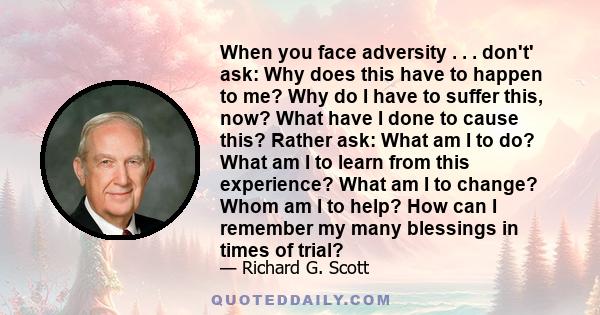 When you face adversity . . . don't' ask: Why does this have to happen to me? Why do I have to suffer this, now? What have I done to cause this? Rather ask: What am I to do? What am I to learn from this experience? What