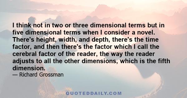 I think not in two or three dimensional terms but in five dimensional terms when I consider a novel. There's height, width, and depth, there's the time factor, and then there's the factor which I call the cerebral