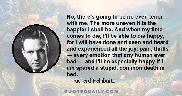 No, there's going to be no even tenor with me. The more uneven it is the happier I shall be. And when my time comes to die, I'll be able to die happy, for I will have done and seen and heard and experienced all the joy,