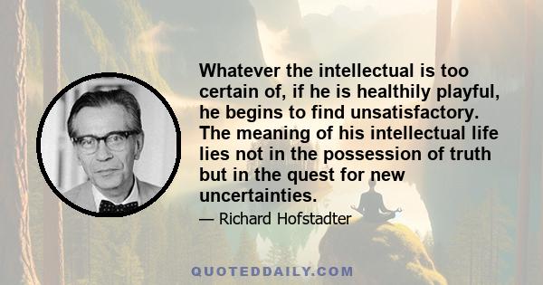 Whatever the intellectual is too certain of, if he is healthily playful, he begins to find unsatisfactory. The meaning of his intellectual life lies not in the possession of truth but in the quest for new uncertainties.