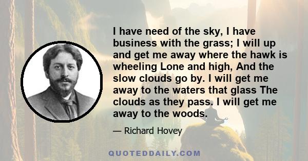 I have need of the sky, I have business with the grass; I will up and get me away where the hawk is wheeling Lone and high, And the slow clouds go by. I will get me away to the waters that glass The clouds as they pass.