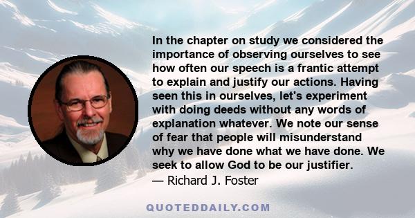 In the chapter on study we considered the importance of observing ourselves to see how often our speech is a frantic attempt to explain and justify our actions. Having seen this in ourselves, let's experiment with doing