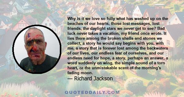 Why is it we love so fully what has washed up on the beaches of our hearts, those lost messages, lost friends, the daylight stars we never get to see? Bad luck never takes a vacation, my friend once wrote. It lies there