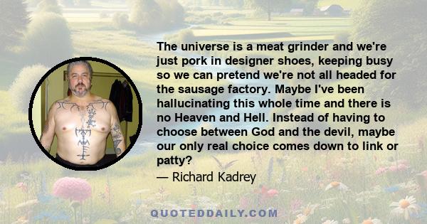 The universe is a meat grinder and we're just pork in designer shoes, keeping busy so we can pretend we're not all headed for the sausage factory. Maybe I've been hallucinating this whole time and there is no Heaven and