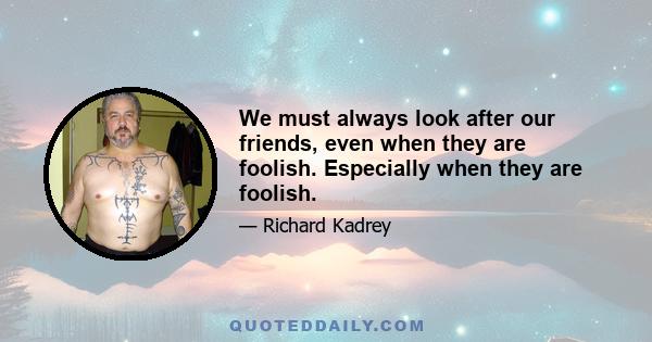 We must always look after our friends, even when they are foolish. Especially when they are foolish.