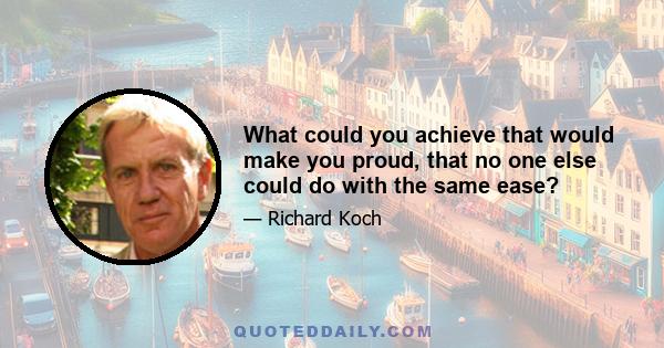 What could you achieve that would make you proud, that no one else could do with the same ease?
