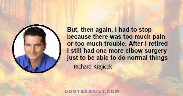 But, then again, I had to stop because there was too much pain or too much trouble. After I retired I still had one more elbow surgery just to be able to do normal things