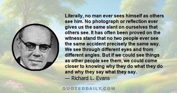 Literally, no man ever sees himself as others see him. No photograph or reflection ever gives us the same slant on ourselves that others see. It has often been proved on the witness stand that no two people ever see the