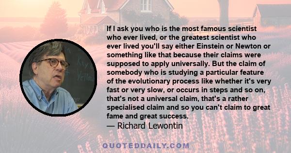 If I ask you who is the most famous scientist who ever lived, or the greatest scientist who ever lived you'll say either Einstein or Newton or something like that because their claims were supposed to apply universally.