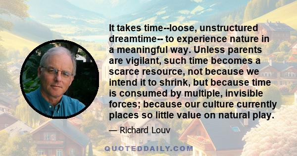 It takes time--loose, unstructured dreamtime-- to experience nature in a meaningful way. Unless parents are vigilant, such time becomes a scarce resource, not because we intend it to shrink, but because time is consumed