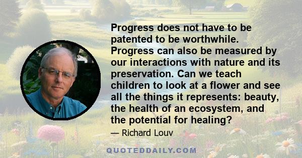 Progress does not have to be patented to be worthwhile. Progress can also be measured by our interactions with nature and its preservation. Can we teach children to look at a flower and see all the things it represents: