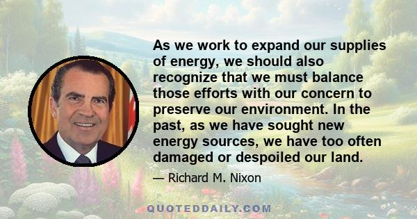 As we work to expand our supplies of energy, we should also recognize that we must balance those efforts with our concern to preserve our environment. In the past, as we have sought new energy sources, we have too often