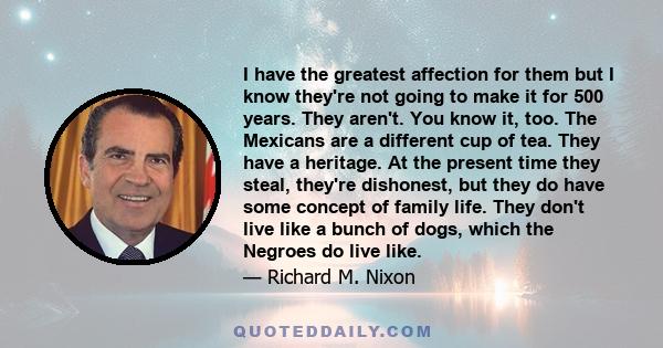 I have the greatest affection for them but I know they're not going to make it for 500 years. They aren't. You know it, too. The Mexicans are a different cup of tea. They have a heritage. At the present time they steal,
