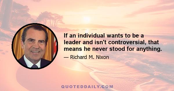 If an individual wants to be a leader and isn't controversial, that means he never stood for anything.