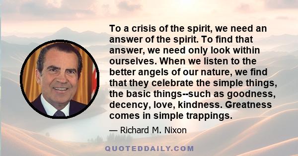 To a crisis of the spirit, we need an answer of the spirit. To find that answer, we need only look within ourselves. When we listen to the better angels of our nature, we find that they celebrate the simple things, the