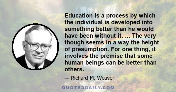 Education is a process by which the individual is developed into something better than he would have been without it. ... The very though seems in a way the height of presumption. For one thing, it involves the premise