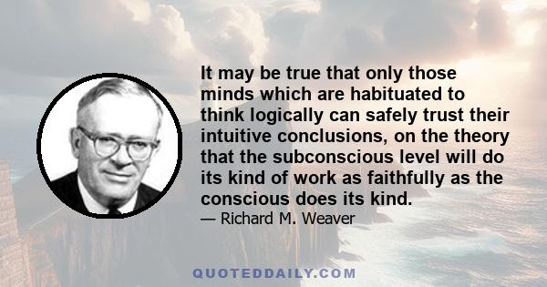 It may be true that only those minds which are habituated to think logically can safely trust their intuitive conclusions, on the theory that the subconscious level will do its kind of work as faithfully as the