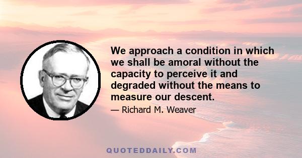 We approach a condition in which we shall be amoral without the capacity to perceive it and degraded without the means to measure our descent.