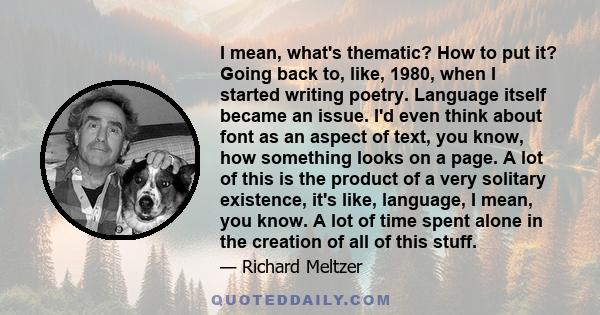 I mean, what's thematic? How to put it? Going back to, like, 1980, when I started writing poetry. Language itself became an issue. I'd even think about font as an aspect of text, you know, how something looks on a page.