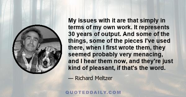 My issues with it are that simply in terms of my own work. It represents 30 years of output. And some of the things, some of the pieces I've used there, when I first wrote them, they seemed probably very menacing, and I