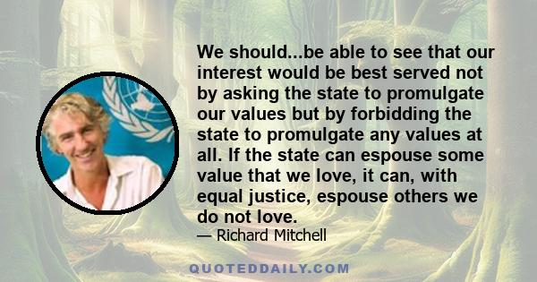 We should...be able to see that our interest would be best served not by asking the state to promulgate our values but by forbidding the state to promulgate any values at all. If the state can espouse some value that we