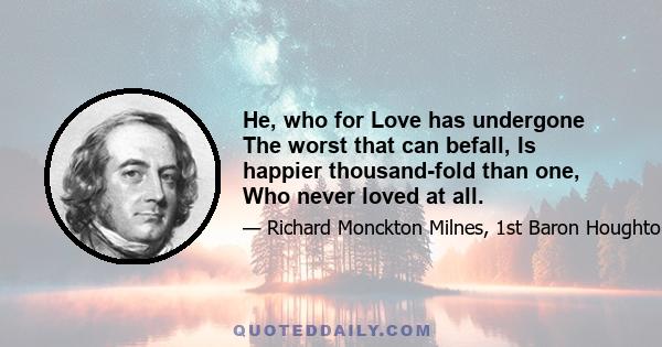 He, who for Love has undergone The worst that can befall, Is happier thousand-fold than one, Who never loved at all.