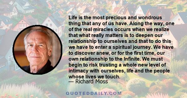 Life is the most precious and wondrous thing that any of us have. Along the way, one of the real miracles occurs when we realize that what really matters is to deepen our relationship to ourselves and that to do this we