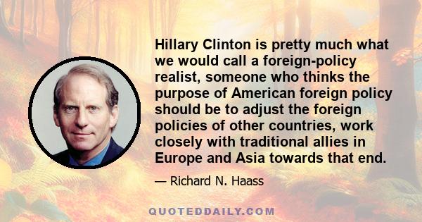 Hillary Clinton is pretty much what we would call a foreign-policy realist, someone who thinks the purpose of American foreign policy should be to adjust the foreign policies of other countries, work closely with
