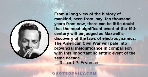 From a long view of the history of mankind, seen from, say, ten thousand years from now, there can be little doubt that the most significant event of the 19th century will be judged as Maxwell's discovery of the laws of