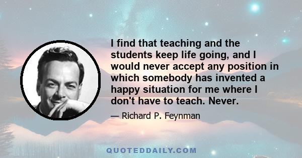 I find that teaching and the students keep life going, and I would never accept any position in which somebody has invented a happy situation for me where I don't have to teach. Never.