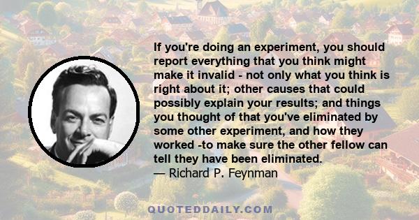 If you're doing an experiment, you should report everything that you think might make it invalid - not only what you think is right about it; other causes that could possibly explain your results; and things you thought