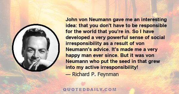 John von Neumann gave me an interesting idea: that you don't have to be responsible for the world that you're in. So I have developed a very powerful sense of social irresponsibility as a result of von Neumann's advice.