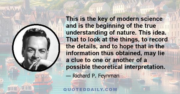 This is the key of modern science and is the beginning of the true understanding of nature. This idea. That to look at the things, to record the details, and to hope that in the information thus obtained, may lie a clue