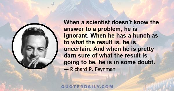 When a scientist doesn't know the answer to a problem, he is ignorant. When he has a hunch as to what the result is, he is uncertain. And when he is pretty darn sure of what the result is going to be, he is in some