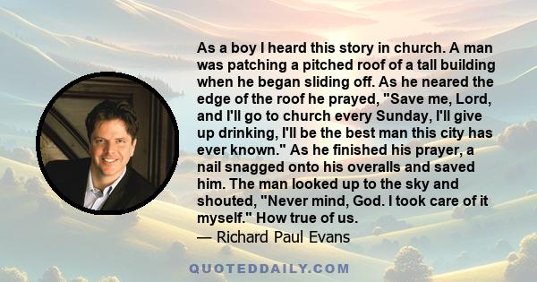 As a boy I heard this story in church. A man was patching a pitched roof of a tall building when he began sliding off. As he neared the edge of the roof he prayed, Save me, Lord, and I'll go to church every Sunday, I'll