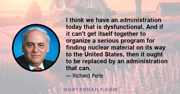 I think we have an administration today that is dysfunctional. And if it can't get itself together to organize a serious program for finding nuclear material on its way to the United States, then it ought to be replaced