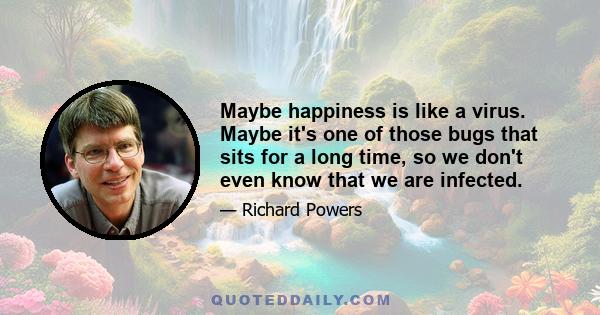 Maybe happiness is like a virus. Maybe it's one of those bugs that sits for a long time, so we don't even know that we are infected.
