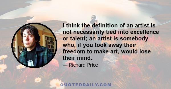 I think the definition of an artist is not necessarily tied into excellence or talent; an artist is somebody who, if you took away their freedom to make art, would lose their mind.