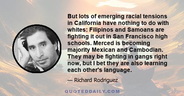 But lots of emerging racial tensions in California have nothing to do with whites: Filipinos and Samoans are fighting it out in San Francisco high schools. Merced is becoming majority Mexican and Cambodian. They may be