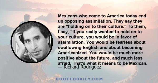 Mexicans who come to America today end up opposing assimilation. They say they are holding on to their culture. To them, I say, If you really wanted to hold on to your culture, you would be in favor of assimilation. You