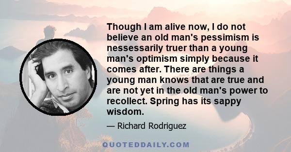 Though I am alive now, I do not believe an old man's pessimism is nessessarily truer than a young man's optimism simply because it comes after. There are things a young man knows that are true and are not yet in the old