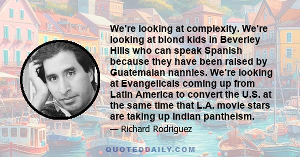 We're looking at complexity. We're looking at blond kids in Beverley Hills who can speak Spanish because they have been raised by Guatemalan nannies. We're looking at Evangelicals coming up from Latin America to convert