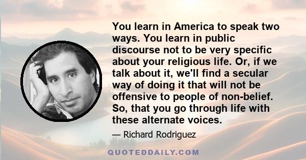 You learn in America to speak two ways. You learn in public discourse not to be very specific about your religious life. Or, if we talk about it, we'll find a secular way of doing it that will not be offensive to people