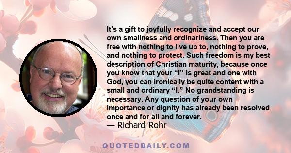 It’s a gift to joyfully recognize and accept our own smallness and ordinariness. Then you are free with nothing to live up to, nothing to prove, and nothing to protect. Such freedom is my best description of Christian