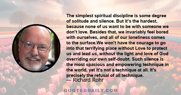 The simplest spiritual discipline is some degree of solitude and silence. But it's the hardest, because none of us want to be with someone we don't love. Besides that, we invariably feel bored with ourselves, and all of