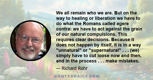We all remain who we are. But on the way to healing or liberation we have to do what the Romans called agere contra: we have to act against the grain of our natural compulsions. This requires clear decisions. Because it