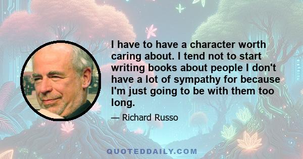 I have to have a character worth caring about. I tend not to start writing books about people I don't have a lot of sympathy for because I'm just going to be with them too long.
