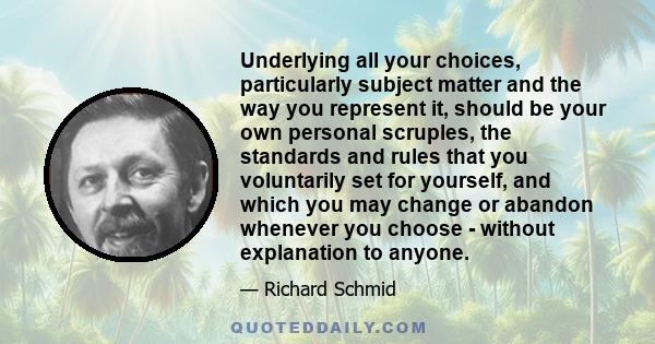 Underlying all your choices, particularly subject matter and the way you represent it, should be your own personal scruples, the standards and rules that you voluntarily set for yourself, and which you may change or
