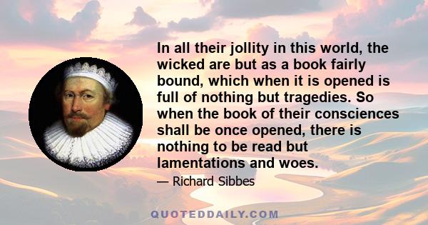 In all their jollity in this world, the wicked are but as a book fairly bound, which when it is opened is full of nothing but tragedies. So when the book of their consciences shall be once opened, there is nothing to be