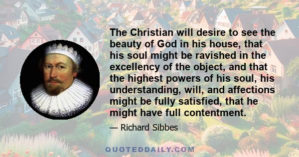 The Christian will desire to see the beauty of God in his house, that his soul might be ravished in the excellency of the object, and that the highest powers of his soul, his understanding, will, and affections might be